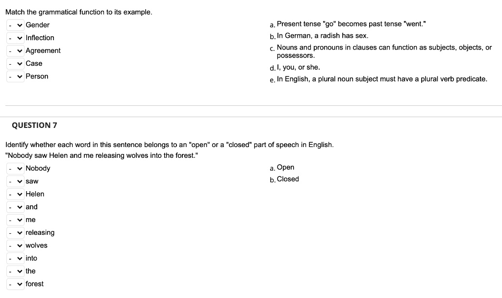 Match the grammatical function to its example.
Gender
Inflection
Agreement
Case
Person
a. Present tense "go" becomes past tense "went."
b. In German, a radish has sex.
c. Nouns and pronouns in clauses can function as subjects, objects, or possessors.
d. I, you, or she.
e. In English, a plural noun subject must have a plural verb predicate.

QUESTION 7
Identify whether each word in this sentence belongs to an "open" or a "closed" part of speech in English.
"Nobody saw Helen and me releasing wolves into the forest."
Nobody
saw
Helen
and
me
releasing
wolves
into
the
forest
a. Open
b. Closed