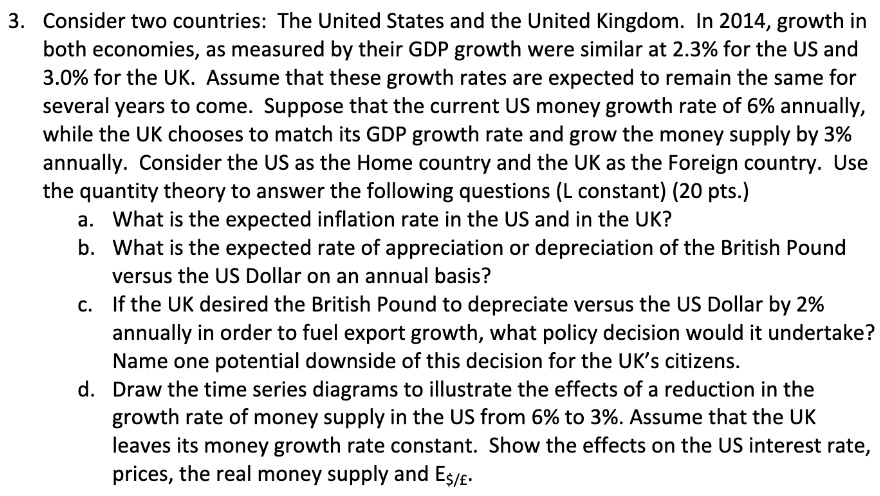 3. Consider two countries: The United States and the United Kingdom. In 2014, growth in
both economies, as measured by their GDP growth were similar at 2.3% for the US and
3.0% for the UK. Assume that these growth rates are expected to remain the same for
several years to come. Suppose that the current US money growth rate of 6% annually,
while the UK chooses to match its GDP growth rate and grow the money supply by 3%
annually. Consider the US as the Home country and the UK as the Foreign country. Use
the quantity theory to answer the following questions (L constant) (20 pts.)
a. What is the expected inflation rate in the US and in the UK?
b. What is the expected rate of appreciation or depreciation of the British Pound
versus the US Dollar on an annual basis?
c. If the UK desired the British Pound to depreciate versus the US Dollar by 2%
annually in order to fuel export growth, what policy decision would it undertake?
Name one potential downside of this decision for the UK's citizens.
d. Draw the time series diagrams to illustrate the effects of a reduction in the
growth rate of money supply in the US from 6% to 3%. Assume that the UK
leaves its money growth rate constant. Show the effects on the US interest rate,
prices, the real money supply and E/£.