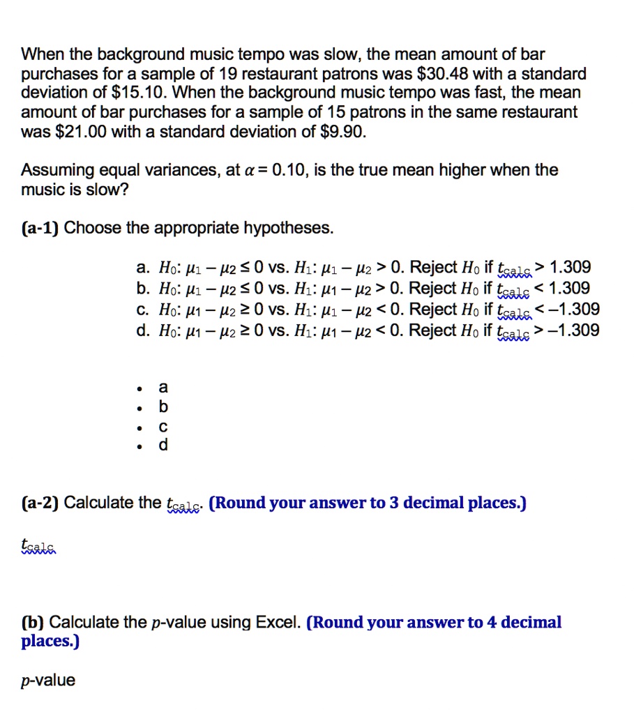 When the background music tempo was slow, the mean amount of bar purchases for a sample of 19 restaurant patrons was 30.48 with a standard deviation of15.10. When the background music tempo was fast, the mean amount of bar purchases for a sample of 15 patrons in the same restaurant was 21.00 with a standard deviation of9.90.

Assuming equal variances, at ? = 0.10, is the true mean higher when the music is slow?

(a-1) Choose the appropriate hypotheses.

a. H0: ?1 ? ?2 ? 0 vs. H1: ?1 ? ?2 > 0. Reject H0 if tcalc > 1.309
b. H0: ?1 ? ?2 ? 0 vs. H1: ?1 ? ?2 > 0. Reject H0 if tcalc < 1.309
c. H0: ?1 ? ?2 ? 0 vs. H1: ?1 ? ?2 < 0. Reject H0 if tcalc < ?1.309
d. H0: ?1 ? ?2 ? 0 vs. H1: ?1 ? ?2 < 0. Reject H0 if tcalc > ?1.309

(a-2) Calculate the tcalc. (Round your answer to 3 decimal places.)

tcalc

(b) Calculate the p-value using Excel. (Round your answer to 4 decimal places.)

p-value