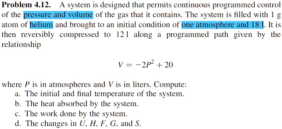 Problem 4.12. A system is designed that permits continuous programmed control
of the pressure and volume of the gas that it contains. The system is filled with 1 g
atom of helium and brought to an initial condition of one atmosphere and 18 l. It is
then reversibly compressed to 12 l along a programmed path given by the
relationship
V = -2P^2 + 20
where P is in atmospheres and V is in liters. Compute:
a. The initial and final temperature of the system.
b. The heat absorbed by the system.
c. The work done by the system.
d. The changes in U, H, F, G, and S.