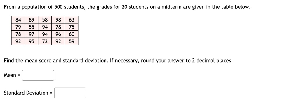 From a population of 500 students, the grades for 20 students on a midterm are given in the table below.

84 | 89 | 58 | 98 | 63
79 | 55 | 94 | 78 | 75
78 | 97 | 94 | 96 | 60
92 | 95 | 73 | 92 | 59

Find the mean score and standard deviation. If necessary, round your answer to 2 decimal places.

Mean =

Standard Deviation =
