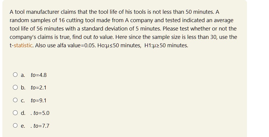 A tool manufacturer claims that the tool life of his tools is not less than 50 minutes. A random samples of 16 cutting tool made from A company and tested indicated an average tool life of 56 minutes with a standard deviation of 5 minutes. Please test whether or not the company's claims is true, find out to value. Here since the sample size is less than 30, use the t-statistic. Also use alfa value=0.05. Ho:μ≤50 minutes, H1:μ≥50 minutes.
a. to=4.8
b. to=2.1
c. to=9.1
d. to=5.0
e. to=7.7