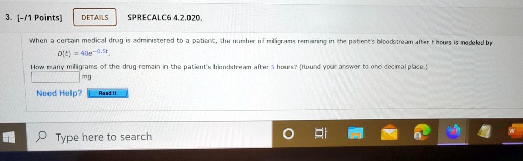 When a certain medical drug is administered to a patient, the number of milligrams remaining in the patient's bloodstream after t hours is modeled by D(t) = 40e^-0.5t. How many milligrams of the drug remain in the patient's bloodstream after 5 hours? (Round your answer to one decimal place.) mg