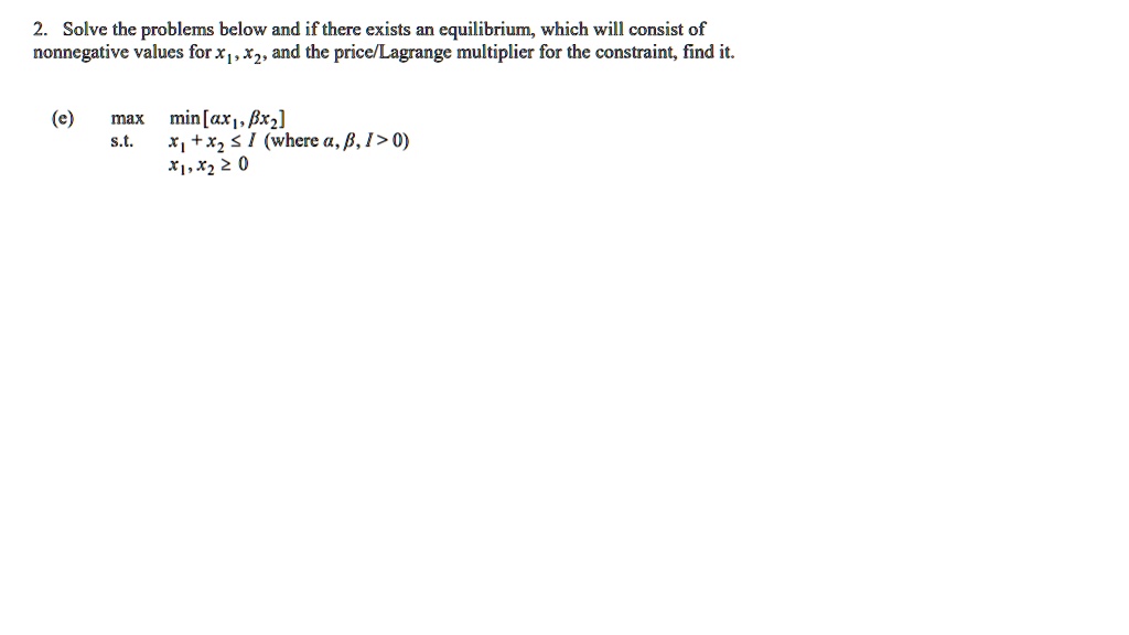 Solve the problems below and if there exists an equilibrium, which will consist of nonnegative values for x1, x2, and the price/Lagrange multiplier for the constraint, find it.

(e)
max  min[? x1, ? x2]
s.t.  x1 + x2 ? I  (where ?, ?, I > 0)
      x1, x2 ? 0