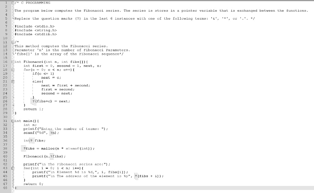 C PROGRAMMING
The program below computes the Fibonacci series. The series is stores in a pointer variable that is exchanged between the functions.
Replace the question marks (?) in the last 6 instances with one of the following terms: '   ', '*', or '.'. */
#include <stdio.h>
#include <string.h>
#include <stdlib.h>
/*
This method computes the Fibonacci series.
Parameter 'n' is the number of Fibonacci Parameters.
'fibs[]' is the array of the Fibonacci sequence*/
int Fibonacci(int n, int fibs[]) 
int first = 0, second = 1, next, c;
for(c = 0; c < n; c++) 
if (c == 1)
next = c;
else 
next = first + second;
first = second;
second = next;

? (fibs + c) = next;

return 1;

int main() 
int n;
printf("Enter the number of terms: ");
scanf("%d", &n);
int ? fibs;
? fibs = malloc(n * sizeof(int));
Fibonacci(n, fibs);
printf("The Fibonacci series are:");
for(int i = 0; i < n; i++) 
printf("Element %d is %d", i, fibs[i]);
printf("The address of the element is %p", ? (fibs + i));

return 0;
