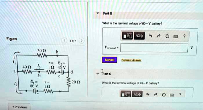Figure
30 ?
h
Part B
What is the terminal voltage of 80-V battery?
? ???
1 of 1
Vterminal
Submit
Request Answer
40 ?
r= 82=
1 ? 45 V
a
Part C
b
= 
12
80 V
r=
1 ?
20 ?
What is the terminal voltage of 45-V battery?
? ???
Previous
?
?