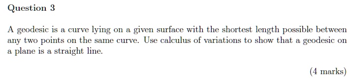 Question 3
A geodesic is a curve lying on a given surface with the shortest length possible between
any two points on the same curve. Use calculus of variations to show that a geodesic on
a plane is a straight line.
(4 marks)