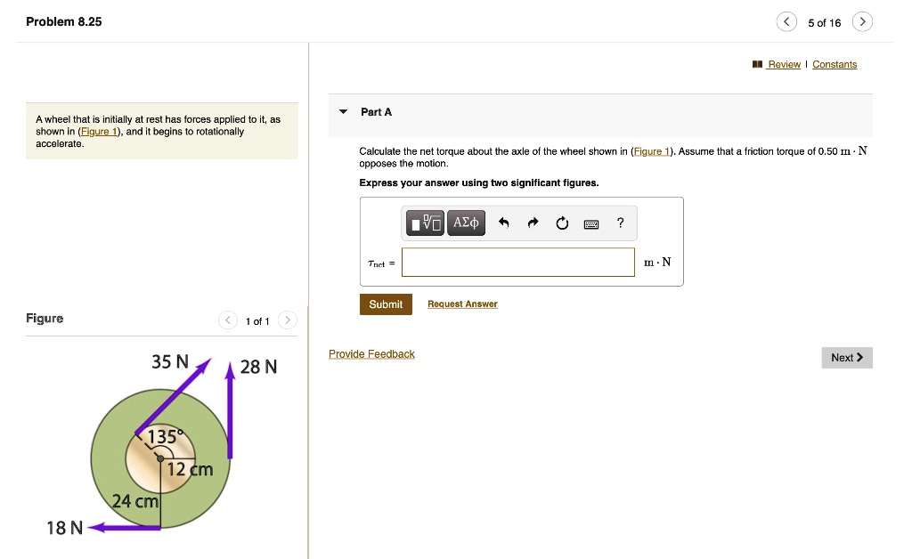 Problem 8.25
A wheel that is initially at rest has forces applied to it, as shown in (Figure 1), and it begins to rotationally accelerate.
Part A
Calculate the net torque about the axle of the wheel shown in (Figure 1). Assume that a friction torque of 0.50 m · N opposes the motion.
Express your answer using two significant figures.
?net = m · N