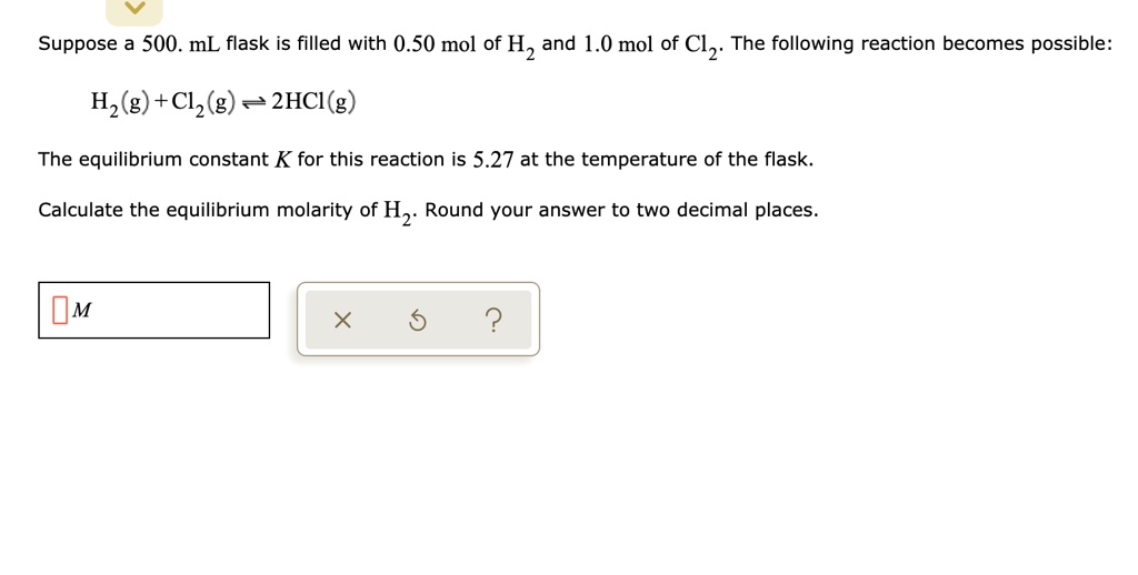 Suppose a 500. mL flask is filled with 0.50 mol of H2 and 1.0 mol of Cl2. The following reaction becomes possible:
H2(g) + Cl2(g) ? 2HCl(g)
The equilibrium constant K for this reaction is 5.27 at the temperature of the flask.
Calculate the equilibrium molarity of H2. Round your answer to two decimal places.