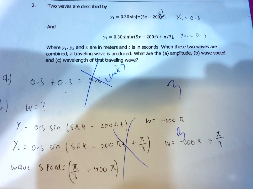 2. Two waves are described by
y1 = 0.30 sin[?(5x - 200t)]
And
y2 = 0.30 sin[?(5x - 200t) + ?/3],
Where y1, y2 and x are in meters and t is in seconds. When these two waves are combined, a traveling wave is produced. What are the (a) amplitude, (b) wave speed, and (c) wavelength of that traveling wave?