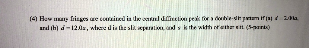 (4) How many fringes are contained in the central diffraction peak for a double-slit pattern if (a) d = 2.00a,
and (b) d = 12.0a, where d is the slit separation, and a is the width of either slit. (5-points)