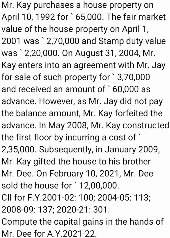 Mr. Kay purchases a house property on April 10, 1992 for ` 65,000. The fair market value of the house property on April 1, 2001 was ` 2,70,000 and Stamp duty value was ` 2,20,000. On August 31, 2004, Mr. Kay enters into an agreement with Mr. Jay for sale of such property for ` 3,70,000 and received an amount of ` 60,000 as advance. However, as Mr. Jay did not pay the balance amount, Mr. Kay forfeited the advance. In May 2008, Mr. Kay constructed the first floor by incurring a cost of ` 2,35,000. Subsequently, in January 2009, Mr. Kay gifted the house to his brother Mr. Dee. On February 10, 2021, Mr. Dee sold the house for ` 12,00,000. CII for F.Y.2001-02: 100; 2004-05: 113; 2008-09: 137; 2020-21: 301. Compute the capital gains in the hands of Mr. Dee for A.Y.2021-22.