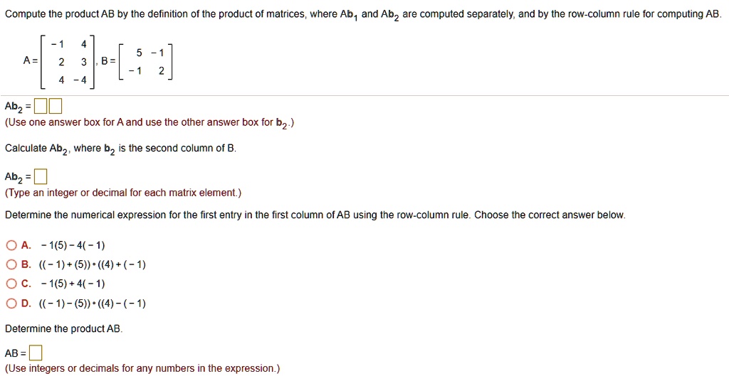 Compute the product AB by the definition of the product of matrices, where Ab1 and Ab2 are computed separately, and by the row-column rule for computing AB.
A = [-1 4; 2 3; 4 -4], B = [5 -1; -1 2]
Ab2 =
(Use one answer box for A and use the other answer box for b2.)
Calculate Ab2, where b2 is the second column of B.
Ab2 =
(Type an integer or decimal for each matrix element.)
Determine the numerical expression for the first entry in the first column of AB using the row-column rule. Choose the correct answer below.
A. -1(5) - 4(-1)
B. ((-1) + (5)) * ((4) + (-1))
C. -1(5) + 4(-1)
D. ((-1) - (5)) * ((4) - (-1))
Determine the product AB.
AB =
(Use integers or decimals for any numbers in the expression.)