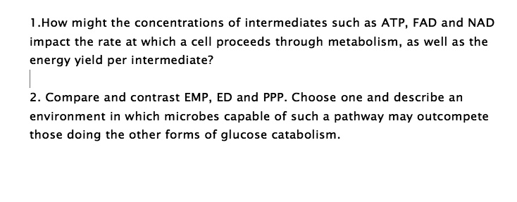 1.How might the concentrations of intermediates such as ATP, FAD and NAD
impact the rate at which a cell proceeds through metabolism, as well as the
energy yield per intermediate?
2. Compare and contrast EMP, ED and PPP. Choose one and describe an
environment in which microbes capable of such a pathway may outcompete
those doing the other forms of glucose catabolism.