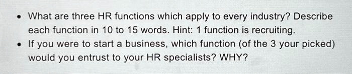 • What are three HR functions which apply to every industry? Describe each function in 10 to 15 words. Hint: 1 function is recruiting.
• If you were to start a business, which function (of the 3 your picked) would you entrust to your HR specialists? WHY?