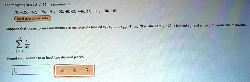 The following is a list of 13 measurements.
79, -25, -62, -79, -91, -28, 40, 62, -46, 27, -11, -36, -65
Suppose that these 13 measurements are respectively labeled x1, x2, ..., x13. (Thus, 79 is labeled x1, -25 is labeled x2, and so on.) Compute the following.

sumi=1^13 fracxi48

Round your answer to at least two decimal places.