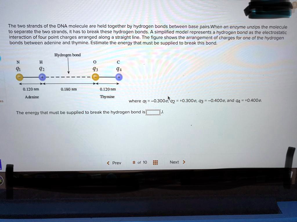 The two strands of the DNA molecule are held together by hydrogen bonds between base pairs.When an enzyme unzips the molecule to separate the two strands, it has to break these hydrogen bonds. A simplified model represents a hydrogen bond as the electrostatic interaction of four point charges arranged along a straight line. The figure shows the arrangement of charges for one of the hydrogen bonds between adenine and thymine. Estimate the energy that must be supplied to break this bond.

Hydrogen bond
N H O C
q1 q2 q3 q4
0.120 nm 0.180 nm 0.120 nm
Adenine Thymine
where q1 = -0.300e, q2 = +0.300e, q3 = -0.400e, and q4 = +0.400e.

The energy that must be supplied to break the hydrogen bond is: J.