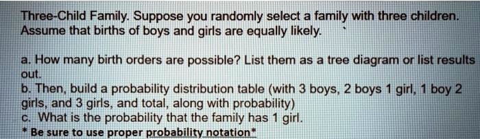 Three-Child Family. Suppose you randomly select a family with three children.
Assume that births of boys and girls are equally likely.
a. How many birth orders are possible? List them as a tree diagram or list results
out.
b. Then, build a probability distribution table (with 3 boys, 2 boys 1 girl, 1 boy 2
girls, and 3 girls, and total, along with probability)
c. What is the probability that the family has 1 girl.
* Be sure to use proper probability notation*
