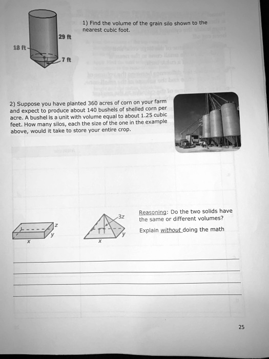 1) Find the volume of the grain silo shown to the nearest cubic foot.
29 ft
18 ft
7 ft
2) Suppose you have planted 360 acres of corn on your farm and expect to produce about 140 bushels of shelled corn per acre. A bushel is a unit with volume equal to about 1.25 cubic feet. How many silos, each the size of the one in the example above, would it take to store your entire crop.
Reasoning: Do the two solids have the same or different volumes?
Explain without doing the math