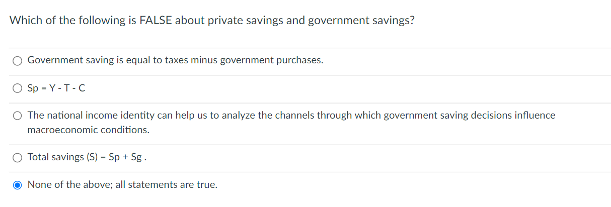 Which of the following is FALSE about private savings and government savings?
Government saving is equal to taxes minus government purchases.
Sp = Y - T - C
The national income identity can help us to analyze the channels through which government saving decisions influence macroeconomic conditions.
Total savings (S) = Sp + Sg .
None of the above; all statements are true.