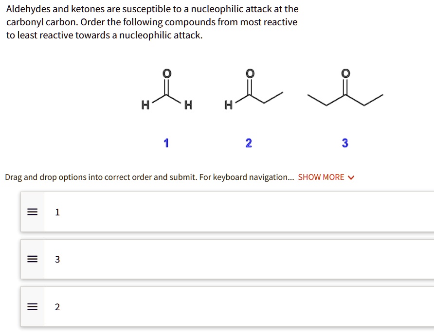 Aldehydes and ketones are susceptible to a nucleophilic attack at the carbonyl carbon. Order the following compounds from most reactive to least reactive towards a nucleophilic attack.

1
2
3