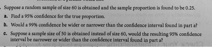 Suppose a random sample of size 60 is obtained and the sample proportion is found to be 0.25.
a. Find a 95% confidence for the true proportion.
b. Would a 99% confidence be wider or narrower than the confidence interval found in part a?
c. Suppose a sample size of 50 is obtained instead of size 60, would the resulting 95% confidence
interval be narrower or wider than the confidence interval found in part a?