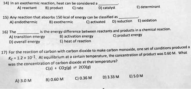 14) In an exothermic reaction, heat can be considered a .
A) reactant B) product C) rate D) catalyst E) determinant

15) Any reaction that absorbs 150 kcal of energy can be classified as .
A) endothermic B) exothermic C) activated D) reduction E) oxidation

16) The  is the energy difference between reactants and products in a chemical reaction.
A) transition energy B) activation energy C) product energy
D) overall energy E) heat of reaction

17) For the reaction of carbon with carbon dioxide to make carbon monoxide, one set of conditions produced a
Kc = 1.2 x 10^-1. At equilibrium at a certain temperature, the concentration of product was 0.60 M. What
was the concentration of carbon dioxide at that temperature?
C(s) + CO2(g) ? 2CO(g)

A) 3.0 M B) 0.60 M C) 0.36 M D) 3.33 M E) 5.0 M
