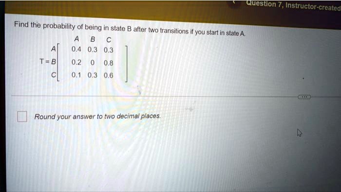 Find the probability of being in state B after two transitions if you start in state A.
A B C
A [[0.4, 0.3, 0.3],
T = B [0.2, 0, 0.8],
C [0.1, 0.3, 0.6]]
Round your answer to two decimal places.