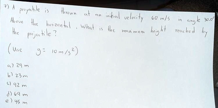 7) A projectile is thrown at an initial velocity 60 m/s in angle 30.0° Above the horizontal. What is the maximum height reached by the projectile?

(Use g = 10 m/s²)

a) 29 m
b) 23 m
c) 92 m
d) 69 m
e) 45 m