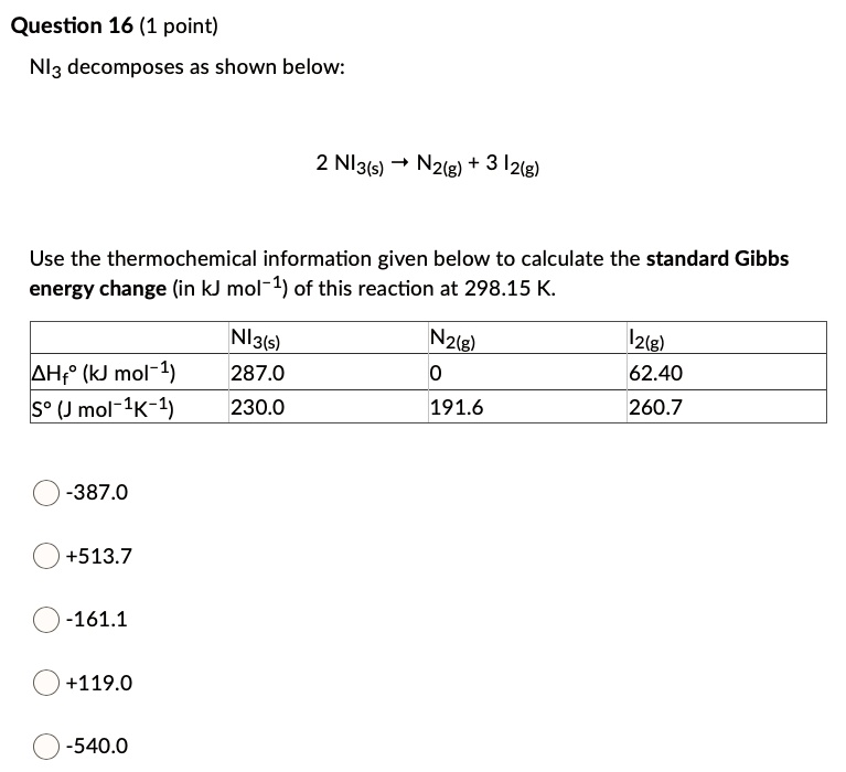 NI3 decomposes as shown below:

2 NI3(s) ? N2(g) + 3 I2(g)

Use the thermochemical information given below to calculate the standard Gibbs energy change (in kJ mol?1) of this reaction at 298.15 K.

| | NI3(s) | N2(g) | I2(g) |
|—|—|—|—|
| ?Hf% (kJ mol?1) | 287.0 | 0 | 62.40 |
| S% (J mol?1K?1) | 230.0 | 191.6 | 260.7 |

-387.0
+513.7
-161.1
+119.0
-540.0