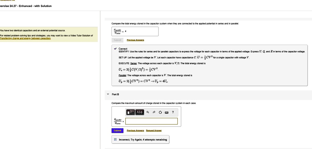 xercise 24.27 - Enhanced - with Solution
Compare the total energy stored in the capacitor system when they connected to the applied potential in series and in parallel.
"You have two identical capacitors and an external potential source.
For related problem-solving tips and strategies, you may want to view a Video Tutor Solution of
Transferring charge and energy between capacitors
Submit
Previous Answers
Correct
IDENTIFY: Use the rules for series and for parallel capacitors to express the voltage for each capacitor in terms of the applied voltage. Express U, Q, and E in terms of the capacitor voltage.
SET UP: Let the applied voltage be V. Let each capacitor have capacitance C. U = (1)/(2)CV^2 for a single capacitor with voltage V.
EXECUTE: Series: The voltage across each capacitor is V/2. The total energy stored is
Us = 2((1)/(2)C(V/2)^2) = (1)/(4)CV^2
Parallel: The voltage across each capacitor is V. The total energy stored is
Up = 2((1)/(2)CV^2) = CV^2 → Up = 4Us
Part B
Compare the maximum amount of charge stored in the capacitor system in each case.
Submit Previous Answers Request Answer
Incorrect; Try Again; 4 attempts remaining
