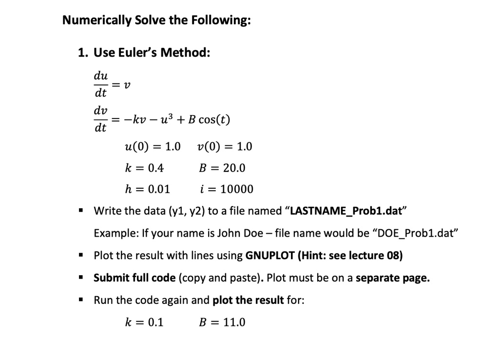 Numerically Solve the Following:

1. Use Euler’s Method:

du/dt = v
dv/dt = -kv - u^3 + B cos(t)
u(0) = 1.0 v(0) = 1.0
k = 0.4 B = 20.0
h = 0.01 i = 10000

- Write the data (y1, y2) to a file named ?LASTNAMEProb1.dat?
Example: If your name is John Doe – file name would be ?DOEProb1.dat?
- Plot the result with lines using GNUPLOT (Hint: see lecture 08)
- Submit full code (copy and paste). Plot must be on a separate page.
- Run the code again and plot the result for:
k = 0.1 B = 11.0
