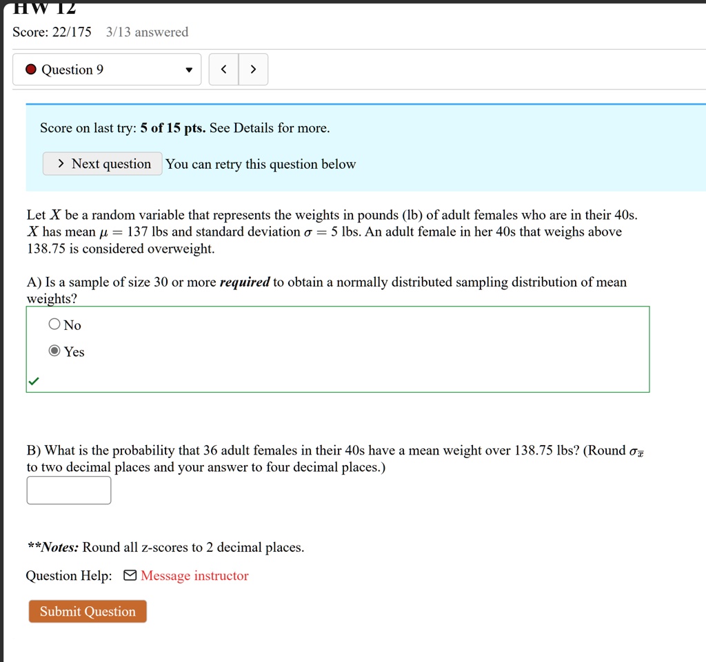 HW IZ
Score: 22/175 3/13 answered
Question 9
<
>
Score on last try: 5 of 15 pts. See Details for more.
> Next question You can retry this question below
Let X be a random variable that represents the weights in pounds (lb) of adult females who are in their 40s.
X has mean μ = 137 lbs and standard deviation σ = 5 lbs. An adult female in her 40s that weighs above
138.75 is considered overweight.
A) Is a sample of size 30 or more required to obtain a normally distributed sampling distribution of mean
weights?
O No
Yes
B) What is the probability that 36 adult females in their 40s have a mean weight over 138.75 lbs? (Round σx̅
to two decimal places and your answer to four decimal places.)
**Notes: Round all z-scores to 2 decimal places.
Question Help: ? Message instructor
Submit Question