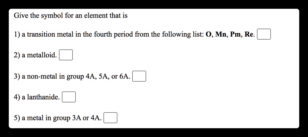 Give the symbol for an element that is

1) a transition metal in the fourth period from the following list: O, Mn, Pm, Re.

2) a metalloid.

3) a non-metal in group 4A, 5A, or 6A.

4) a lanthanide.

5) a metal in group 3A or 4A.