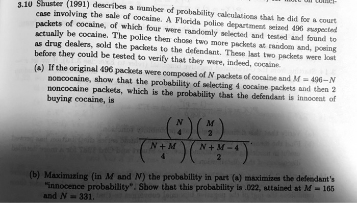 3.10 Shuster (1991) describes a number of probability calculations that he did for a court
case involving the sale of cocaine. A Florida police department seized 496 suspected
packets of cocaine, of which four were randomly selected and tested and found to
actually be cocaine. The police then chose two more packets at random and, posing
as drug dealers, sold the packets to the defendant. These last two packets were lost
before they could be tested to verify that they were, indeed, cocaine.
(a) If the original 496 packets were composed of N packets of cocaine and M = 496-N
noncocaine, show that the probability of selecting 4 cocaine packets and then 2
noncocaine packets, which is the probability that the defendant is innocent of
buying cocaine, is
inomN4 inomM2 over inomN+M4 inomN+M-42
(b) Maximizing (in M and N) the probability in part (a) maximizes the defendant's
""innocence probability"". Show that this probability is .022, attained at M = 165
and N = 331.