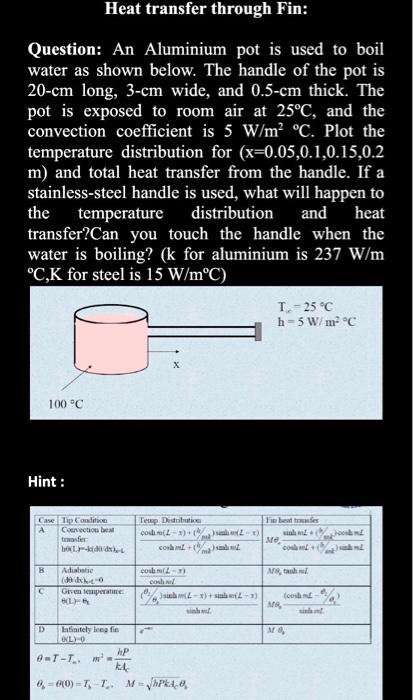 Heat transfer through Fin:
Question: An Aluminium pot is used to boil water as shown below. The handle of the pot is 20-cm long, 3-cm wide, and 0.5-cm thick. The pot is exposed to room air at 25°C, and the convection coefficient is 5 W/m² °C. Plot the temperature distribution for (x=0.05,0.1,0.15,0.2 m) and total heat transfer from the handle. If a stainless-steel handle is used, what will happen to the temperature distribution and heat transfer? Can you touch the handle when the water is boiling? (k for aluminium is 237 W/m °C,K for steel is 15 W/m°C)

T? = 25 °C
h = 5 W/ m² °C
100 °C
x
Hint:
Case Tip Condition Temp. Distribution Fin heat transfer
A Convection heat transfer: h?(L)=-k(d?/dx)x=L (cosh m(L - x) + (h/mk) sinh m(L - x)) / (cosh mL + (h/mk) sinh mL) M?b (sinh mL + (h/mk) cosh mL) / (cosh mL + (h/mk) sinh mL)
B Adiabatic (d?/dx)x=L = 0 cosh m(L - x) / cosh mL M?b tanh mL
C Given temperature: ?(L) = ?L ((?L/?b) sinh mx + sinh m(L - x)) / sinh mL M?b (cosh mL - ?L/?b) / sinh mL
D Infinitely long fin ?(L) = 0 e^-mx M?b
? = T - T?, m² = hP/kAc
?b = ?(0) = Tb - T?, M = ??(hPkAc)?b