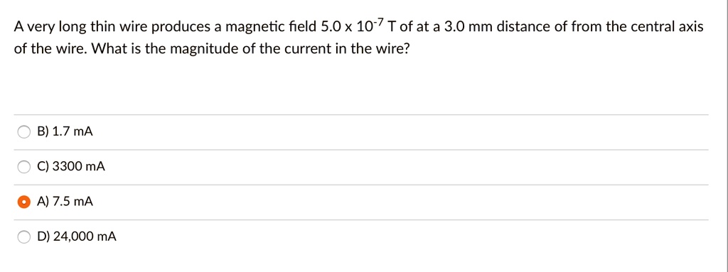 A very long thin wire produces a magnetic field 5.0 x 10^-7 T of at a 3.0 mm distance of from the central axis of the wire. What is the magnitude of the current in the wire?
B) 1.7 mA
C) 3300 mA
A) 7.5 mA
D) 24,000 mA