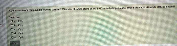 A pure sample of a compound is found to contain 1.530 moles of carbon atoms and 2.550 moles hydrogen atoms. What is the empirical formula of the compound?
Select one:
a. C2H2
b. C2H3
c. C2H5
d. C2H5
e. C2H4