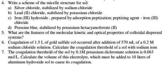 4. Write a scheme of the micelle structure for sol:
a) Silver chloride, stabilized by sodium chloride
b) Lead (II) chloride, stabilized by potassium chloride
c) Iron (III) hydroxide, prepared by adsorption peptization; peptizing agent - iron (III)
chloride
d) Prussian blue, stabilized by potassium hexacyanoferrate (II)
5. What are the features of the molecular kinetic and optical properties of colloidal dispersed
systems?
6. Coagulation of 1.5 L of gold sulfide sol occurred after addition of 570 mL of a 0.2 M
sodium chloride solution. Calculate the coagulation threshold of a sol with sodium ions
7. The coagulation threshold of the sol by 0.1M potassium dichromate solution is 0.063
mol/L. Calculate the volume of this electrolyte, which must be added to 10 liters of
aluminum hydroxide sol to cause its coagulation.