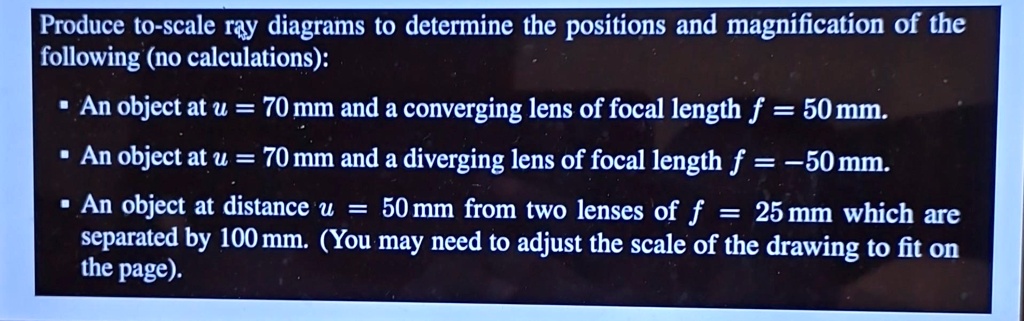 Produce to-scale ray diagrams to determine the positions and magnification of the
following (no calculations):
? An object at u = 70 mm and a converging lens of focal length f = 50mm.
? An object at u = 70 mm and a diverging lens of focal length f = -50mm.
• An object at distance u = 50 mm from two lenses of f = 25mm which are
separated by 100 mm. (You may need to adjust the scale of the drawing to fit on
the page).