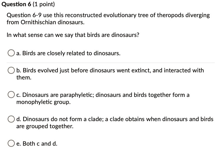 Question 6-9 use this reconstructed evolutionary tree of theropods diverging from Ornithischian dinosaurs.

In what sense can we say that birds are dinosaurs?

a. Birds are closely related to dinosaurs.
b. Birds evolved just before dinosaurs went extinct, and interacted with them.
c. Dinosaurs are paraphyletic; dinosaurs and birds together form a monophyletic group.
d. Dinosaurs do not form a clade; a clade obtains when dinosaurs and birds are grouped together.
e. Both c and d.