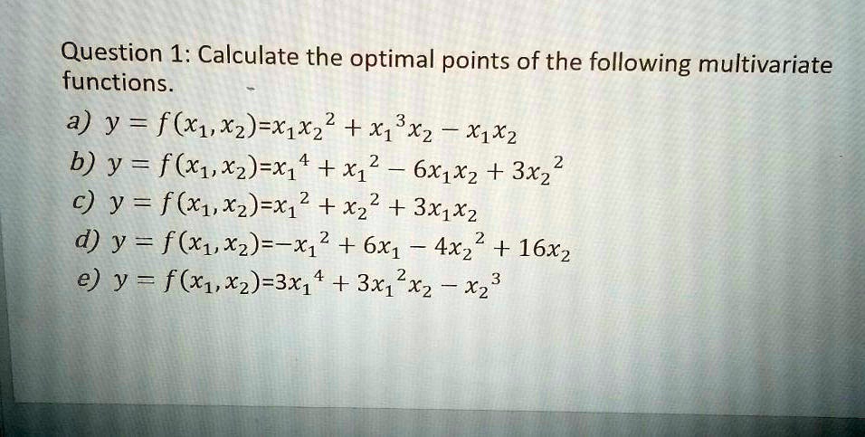 Question 1: Calculate the optimal points of the following multivariate functions.
a) y = f(x1, x2) = x1 x2^2 + x1^3 x2 - x1 x2
b) y = f(x1, x2) = x1^4 + x1^2 - 6x1 x2 + 3x2^2
c) y = f(x1, x2) = x1^2 + x2^2 + 3x1 x2
d) y = f(x1, x2) = -x1^2 + 6x1 - 4x2^2 + 16x2
e) y = f(x1, x2) = 3x1^4 + 3x1^2 x2 - x2^3