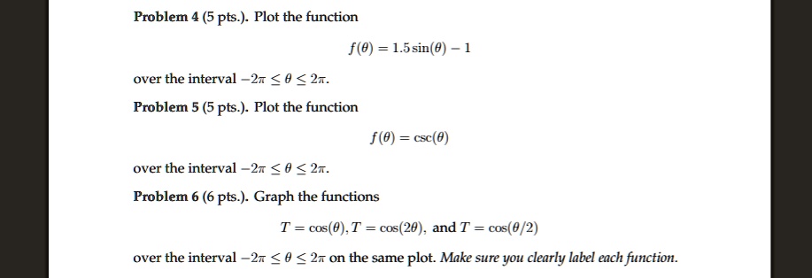 Problem 4 (5 pts.). Plot the function
f(	heta) = 1.5 sin(	heta) - 1
over the interval -2pi le 	heta le 2pi.
Problem 5 (5 pts.). Plot the function
f(	heta) = csc(	heta)over the interval-2pi le 	heta le 2pi.
Problem 6 (6 pts.). Graph the functions
T = cos(	heta), T = cos(2	heta), and T = cos(	heta/2)
over the interval-2pi le 	heta le 2pion the same plot. Make sure you clearly label each function.