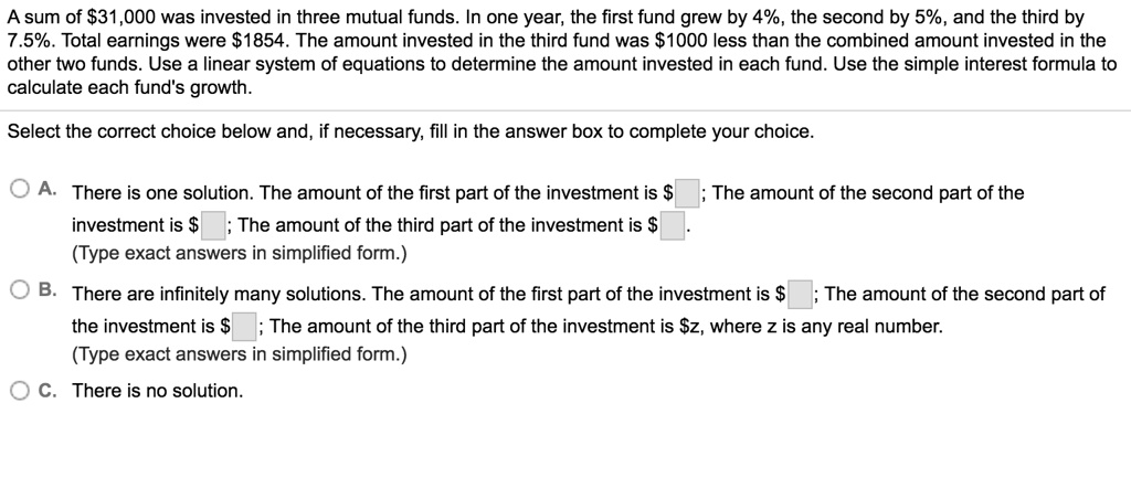 A sum of 31,000 was invested in three mutual funds. In one year, the first fund grew by 4%, the second by 5%, and the third by
7.5%. Total earnings were $1854. The amount invested in the third fund was $1000 less than the combined amount invested in the
other two funds. Use a linear system of equations to determine the amount invested in each fund. Use the simple interest formula to
calculate each fund's growth.
Select the correct choice below and, if necessary, fill in the answer box to complete your choice.
A. There is one solution. The amount of the first part of the investment is; The amount of the second part of the
investment is ; The amount of the third part of the investment is
(Type exact answers in simplified form.)
B. There are infinitely many solutions. The amount of the first part of the investment is ; The amount of the second part of
the investment is; The amount of the third part of the investment is z, where z is any real number.
(Type exact answers in simplified form.)
C. There is no solution.