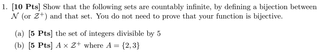 1. [10 Pts] Show that the following sets are countably infinite, by defining a bijection between N (or Z+) and that set. You do not need to prove that your function is bijective.

(a) [5 Pts] the set of integers divisible by 5
(b) [5 Pts] A x Z+ where A = 2, 3