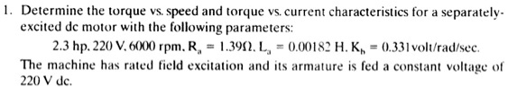 1. Determine the torque vs. speed and torque vs. current characteristics for a separately-
excited dc motor with the following parameters:
2.3 hp, 220 V, 6000 rpm, Ra = 1.39?, La = 0.00182 H, Kb = 0.331 volt/rad/sec.
The machine has rated field excitation and its armature is fed a constant voltage of
220 V dc.