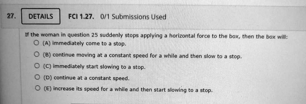 If the woman in question 25 suddenly stops applying a horizontal force to the box, then the box will:
(A) immediately come to a stop.
(B) continue moving at a constant speed for a while and then slow to a stop.
(C) immediately start slowing to a stop.
(D) continue at a constant speed.
(E) increase its speed for a while and then start slowing to a stop.