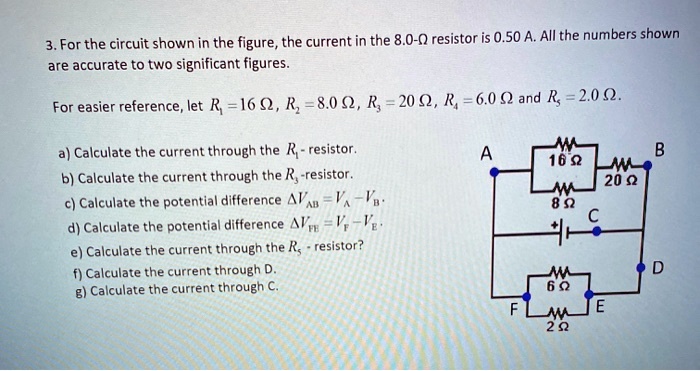 For the circuit shown in the figure, the current in the 8.0-? resistor is 0.50 A. All the numbers shown are accurate to two significant figures. For easier reference, let R1 = 16 ?, R2 = 8.0 ?, R3 = 20 ?, R4 = 6.0 ? and R5 = 2.0 ?.

a) Calculate the current through the R1-resistor.
b) Calculate the current through the R2-resistor.
c) Calculate the potential difference ?VAB = VA - VB.
d) Calculate the potential difference ?VFE = VF - VE.
e) Calculate the current through the R3-resistor?
f) Calculate the current through R4.
g) Calculate the current through C.