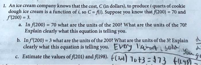 1. An ice cream company knows that the cost, C (in dollars), to produce i quarts of cookie
dough ice cream is a function of i, so C = f(i). Suppose you know that f(200) = 70 and
f'(200) = 3.
a. In f(200) = 70 what are the units of the 200? What are the units of the 70?
Explain clearly what this equation is telling you.
b. In f'(200) = 3 what are the units of the 200? What are the units of the 3? Explain
clearly what this equation is telling you.
c. Estimate the values of f(201) and f(198).