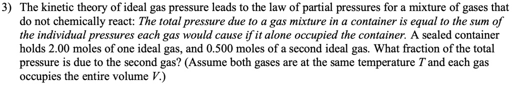 3) The kinetic theory of ideal gas pressure leads to the law of partial pressures for a mixture of gases that do not chemically react: The total pressure due to a gas mixture in a container is equal to the sum of the individual pressures each gas would cause if it alone occupied the container. A sealed container holds 2.00 moles of one ideal gas, and 0.500 moles of a second ideal gas. What fraction of the total pressure is due to the second gas? (Assume both gases are at the same temperature T and each gas occupies the entire volume V.)